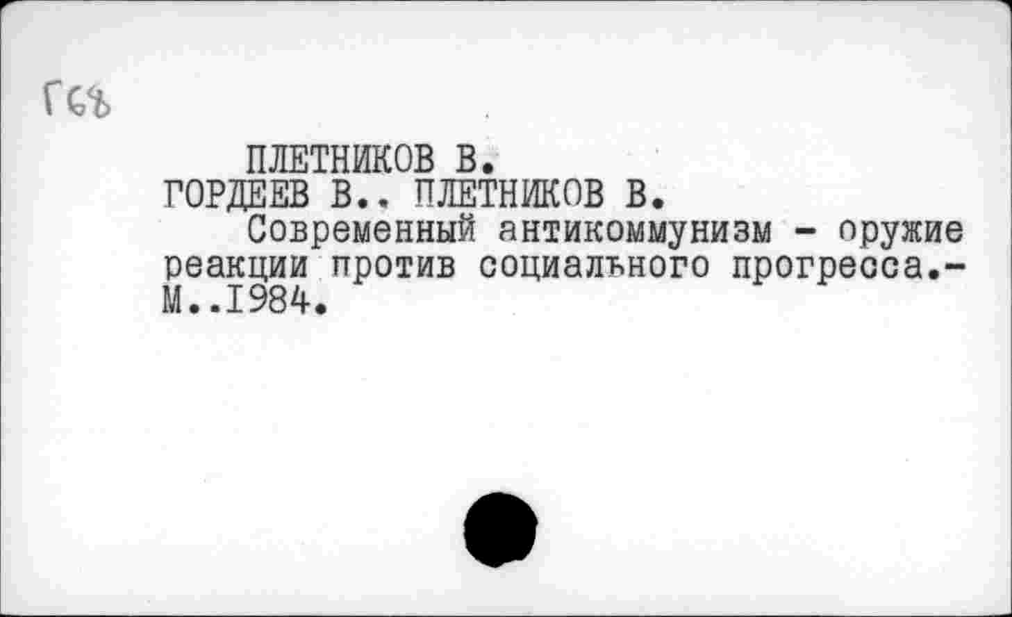 ﻿ПЛЕТНИКОВ В.
ГОРДЕЕВ В.. ПЛЕТНИКОВ В.
Современный антикоммунизм - оружие реакции против социального прогресса.-М..1984.